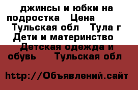 джинсы и юбки на подростка › Цена ­ 1 000 - Тульская обл., Тула г. Дети и материнство » Детская одежда и обувь   . Тульская обл.